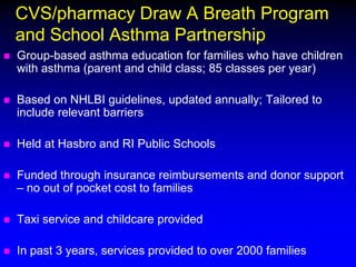 CVS/pharmacy Draw A Breath Program
and School Asthma Partnership


Group-based asthma education for families who have children
with asthma (parent and child class; 85 classes per year)



Based on NHLBI guidelines, updated annually; Tailored to
include relevant barriers



Held at Hasbro and RI Public Schools



Funded through insurance reimbursements and donor support
– no out of pocket cost to families



Taxi service and childcare provided



In past 3 years, services provided to over 2000 families

 