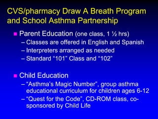 CVS/pharmacy Draw A Breath Program
and School Asthma Partnership


Parent Education (one class, 1 ½ hrs)
– Classes are offered in English and Spanish
– Interpreters arranged as needed
– Standard “101” Class and “102”



Child Education
– “Asthma’s Magic Number”, group asthma
educational curriculum for children ages 6-12
– “Quest for the Code”, CD-ROM class, cosponsored by Child Life

 