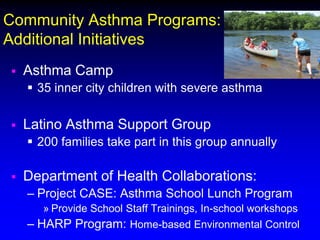 Community Asthma Programs:
Additional Initiatives


Asthma Camp
 35 inner city children with severe asthma



Latino Asthma Support Group
 200 families take part in this group annually



Department of Health Collaborations:
– Project CASE: Asthma School Lunch Program
» Provide School Staff Trainings, In-school workshops
– HARP Program: Home-based Environmental Control

 