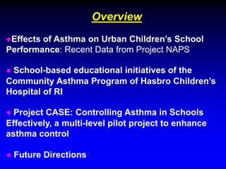 Overview
●Effects of Asthma on Urban Children’s School
Performance: Recent Data from Project NAPS
● School-based educational initiatives of the
Community Asthma Program of Hasbro Children’s
Hospital of RI
● Project CASE: Controlling Asthma in Schools
Effectively, a multi-level pilot project to enhance
asthma control
● Future Directions

 