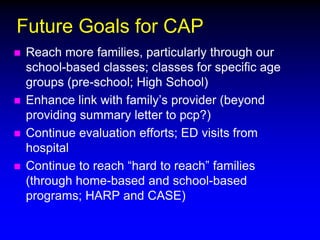 Future Goals for CAP






Reach more families, particularly through our
school-based classes; classes for specific age
groups (pre-school; High School)
Enhance link with family’s provider (beyond
providing summary letter to pcp?)
Continue evaluation efforts; ED visits from
hospital
Continue to reach “hard to reach” families
(through home-based and school-based
programs; HARP and CASE)

 