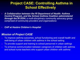 Project CASE: Controlling Asthma in
School Effectively


A Collaboration between the RI Department of Health: Asthma
Control Program, and the School Asthma Coalition administered
through the RI DOH; a multi-disciplinary community advocacy group
comprised of community providers and organizations



CAP at Hasbro Children’s Hospital

Mission of Project CASE




To improve asthma outcomes, school functioning and overall health and
well-being of urban children with asthma in the school setting
To provide support and training to school personnel in urban settings
To enhance communication between caregivers of children with asthma
and school nurse teachers who support urban children with asthma

 