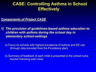 CASE: Controlling Asthma in School
Effectively
Components of Project CASE
1) The provision of guidelines-based asthma education to
children with asthma during the school day in
elementary school-settings
a) Focus on schools with highest prevalence of asthma and ED use
(through data provided from the Providence plan)
b) Summary of feedback of each child is presented to the school nurse
teacher following each class

 