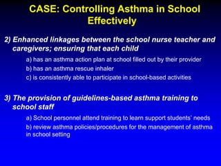 CASE: Controlling Asthma in School
Effectively
2) Enhanced linkages between the school nurse teacher and
caregivers; ensuring that each child
a) has an asthma action plan at school filled out by their provider
b) has an asthma rescue inhaler
c) is consistently able to participate in school-based activities

3) The provision of guidelines-based asthma training to
school staff
a) School personnel attend training to learn support students’ needs
b) review asthma policies/procedures for the management of asthma
in school setting

 