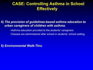 CASE: Controlling Asthma in School
Effectively
4) The provision of guidelines-based asthma education to
urban caregivers of children with asthma.
-Asthma education provided to the students’ caregivers
-Classes are administered after school in students’ school setting

5) Environmental Walk-Thru

 