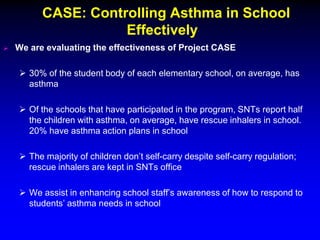 CASE: Controlling Asthma in School
Effectively


We are evaluating the effectiveness of Project CASE
 30% of the student body of each elementary school, on average, has
asthma
 Of the schools that have participated in the program, SNTs report half
the children with asthma, on average, have rescue inhalers in school.
20% have asthma action plans in school
 The majority of children don’t self-carry despite self-carry regulation;
rescue inhalers are kept in SNTs office
 We assist in enhancing school staff’s awareness of how to respond to
students’ asthma needs in school

 
