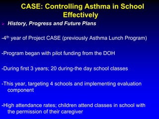 CASE: Controlling Asthma in School
Effectively


History, Progress and Future Plans

-4th year of Project CASE (previously Asthma Lunch Program)
-Program began with pilot funding from the DOH
-During first 3 years; 20 during-the day school classes
-This year, targeting 4 schools and implementing evaluation
component
-High attendance rates; children attend classes in school with
the permission of their caregiver

 