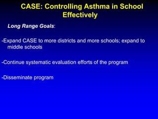CASE: Controlling Asthma in School
Effectively
Long Range Goals:
-Expand CASE to more districts and more schools; expand to
middle schools
-Continue systematic evaluation efforts of the program
-Disseminate program

 