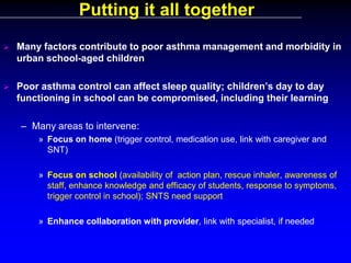 Putting it all together


Many factors contribute to poor asthma management and morbidity in
urban school-aged children



Poor asthma control can affect sleep quality; children’s day to day
functioning in school can be compromised, including their learning
– Many areas to intervene:
» Focus on home (trigger control, medication use, link with caregiver and
SNT)
» Focus on school (availability of action plan, rescue inhaler, awareness of
staff, enhance knowledge and efficacy of students, response to symptoms,
trigger control in school); SNTS need support
» Enhance collaboration with provider, link with specialist, if needed

 