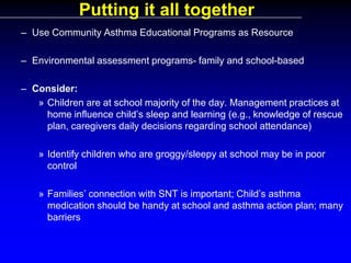 Putting it all together
– Use Community Asthma Educational Programs as Resource
– Environmental assessment programs- family and school-based
– Consider:
» Children are at school majority of the day. Management practices at
home influence child’s sleep and learning (e.g., knowledge of rescue
plan, caregivers daily decisions regarding school attendance)
» Identify children who are groggy/sleepy at school may be in poor
control
» Families’ connection with SNT is important; Child’s asthma
medication should be handy at school and asthma action plan; many
barriers

 