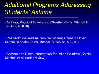 Additional Programs Addressing
Students’ Asthma
Asthma, Physical Activity and Obesity (Koinis Mitchell &
Jelalian, NHLBI)
Peer-Administered Asthma Self-Management in Urban
Middle Schools (Koinis Mitchell & Canino, NICHD)
Asthma and Sleep Intervention for Urban Children (Koinis
Mitchell et al, under review)

 