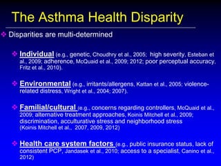 The Asthma Health Disparity
 Disparities are multi-determined
 Individual (e.g., genetic, Choudhry et al., 2005; high severity, Esteban et
al., 2009; adherence, McQuaid et al., 2009; 2012; poor perceptual accuracy,
Fritz et al., 2010).

 Environmental (e.g., irritants/allergens, Kattan et al., 2005; violencerelated distress, Wright et al., 2004; 2007).

 Familial/cultural (e.g., concerns regarding controllers, McQuaid et al.,
2009; alternative treatment approaches, Koinis Mitchell et al., 2009;

discrimination, acculturative stress and neighborhood stress
(Koinis Mitchell et al., 2007, 2009, 2012)

 Health care system factors (e.g., public insurance status, lack of
consistent PCP, Jandasek et al., 2010; access to a specialist, Canino et al.,
2012)

 