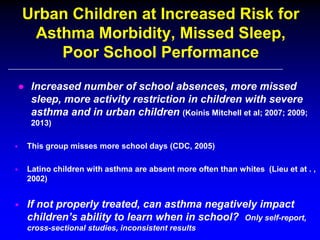 Urban Children at Increased Risk for
Asthma Morbidity, Missed Sleep,
Poor School Performance
● Increased number of school absences, more missed
sleep, more activity restriction in children with severe
asthma and in urban children (Koinis Mitchell et al; 2007; 2009;
2013)


This group misses more school days (CDC, 2005)



Latino children with asthma are absent more often than whites (Lieu et at . ,
2002)



If not properly treated, can asthma negatively impact
children’s ability to learn when in school? Only self-report,
cross-sectional studies, inconsistent results

 