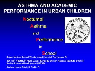 ASTHMA AND ACADEMIC
PERFORMANCE IN URBAN CHILDREN
Nocturnal
Asthma
and

Performance
in

School
Brown Medical School/Rhode Island Hospital, Providence RI
R01 (R01-1R01HD057220) Eunice Kennedy Shriver, National Institute of Child
Health & Human Development (NICHD)
Daphne Koinis-Mitchell, Ph.D., PI

 