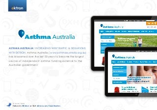 t

ASTHMA AUSTRALIA: INCREASING WEB TRAFFIC & DONATIONS
WITH EKTRON. Asthma Australia ( www.asthmaaustralia.org.au)
has blossomed over the last 50 years to become the largest
source of independent asthma funding exter nal to the
Australian government.

To Learn More

Follow Us @Ektron or Visit ektron.com/CaseStudies

 