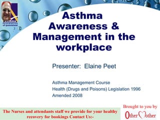 Asthma
Awareness &
Management in the
workplace
Presenter: Elaine Peet
Asthma Management Course
Health (Drugs and Poisons) Legislation 1996
Amended 2008
Brought to you by
The Nurses and attendants staff we provide for your healthy
recovery for bookings Contact Us:-
 