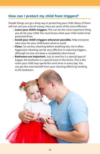 How can I protect my child from triggers?
Simple things can go a long way in protecting your child. Many of them
will not cost you a lot of money. Here are some of the most effective:
	 •  Learn your child’s triggers. This can be the most important thing
		 you do for your child. You must know what your child needs to be
		 protected from.
	 •  Avoid your child’s triggers whenever possible. Help everyone 		
		 who cares for your child know what to avoid.
	 •  Clean. Try serious cleaning before anything else. Do it often.
		 Aggressive cleaning can be very effective in reducing triggers,
		 although no one can keep a completely clean house.
	 •  Bedrooms are important. Just as exercise is a special type of
	 	 trigger, the bedroom is a special room in the home. This is the
		 room your child may spend the most time in every day. You
		 can get the most benefit from your cleaning efforts by tending
		 to the bedroom.
10
 