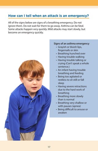 How can I tell when an attack is an emergency?
All of the signs below are signs of a breathing emergency. Do not
ignore them. Do not wait for them to go away. Asthma can be fatal.
Some attacks happen very quickly. Mild attacks may start slowly, but
become an emergency quickly.
17
Signs of an asthma emergency
	 •  Grayish or bluish lips,
		 fingernails or skin
	 •  Breathing hunched over
	 •  Having trouble walking
	 •  Having trouble talking or
	 	 crying (Can’t speak a whole
	 	 sentence.)
	 •  An infant having trouble
		 breathing and feeding
	 •  Being too agitated or 	
		 restless to sit still or fall
		 sleep
	 •  Having severe retractions
		 due to the hard work of
		 breathing
	 •  Breathing more slowly
		 than is normal
	 •  Breathing very shallow or
	 	 with pauses (apnea)
	 •  Being difficult to arouse or
		 awaken
 