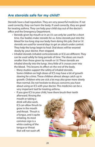 Are steroids safe for my child?
Steroids have a bad reputation. They are very powerful medicine. If not
used correctly, they can harm the body. If used correctly, they are good
for treating asthma. They can help your child stay out of the doctor’s
office and the Emergency Department.
	 	 •  Steroids given by mouth or in an I.V. can only be used for a short
	 	 time. Our bodies make steroids for us. Extra steroids put into the
	 	 blood for too long stop our body from doing this job. Oral or I.V.
		 steroids are used for several days to get an attack under control.
	 	 They help the lungs begin to heal. Oral doses will be weaned
		 slowly by 	your doctor, then stopped.
	 	 •  Inhaled steroids (inhaled corticosteroids or ICS) are different. They
	 	 can be used safely for long periods of time. The doses are much
	 	 smaller than those given by mouth or I.V. These steroids are
	 	 	 inhaled directly into the lungs. Very little of it crosses over into 	 	
	 	 the blood.  This lessens its effect on the rest of the body.
	 -	 Many studies support the safety of inhaled steroids. 		
	 Some children on high doses of ICS may have a bit of growth
	 slowing for a time. These children almost always catch up in
	 growth. Children who are sick a lot may also grow more slowly
	 than normal. Do not hesitate to discuss concerns you have
	 about using an ICS with your doctor. This medicine can be a
	 very important tool for treating asthma.
	 -	 If you give ICS to your child, have them brush their teeth
	 afterward. Rinsing the
	 mouth or taking a
	 drink will also work.
	 ICS can allow thrush to
	 grow in the mouth
	 and throat.  Thrush is
	 a fungus, and is quite
	 irritating. Its most
	 common sign is a
	 white coating of the
	 tongue or throat
		 that will not wash off.
20
 