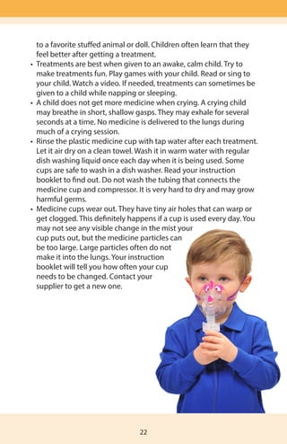 to a favorite stuffed animal or doll. Children often learn that they 		
	 feel better after getting a treatment.
	 •	 Treatments are best when given to an awake, calm child. Try to 	 	
	 make treatments fun. Play games with your child. Read or sing to 		
	 your child. Watch a video. If needed, treatments can sometimes be 		
	 given to a child while napping or sleeping.
	 •	 A child does not get more medicine when crying. A crying child
	 may breathe in short, shallow gasps. They may exhale for several
	 seconds at a time. No medicine is delivered to the lungs during
	 much of a crying session.
	 •	 Rinse the plastic medicine cup with tap water after each treatment. 	
	 Let it air dry on a clean towel. Wash it in warm water with regular
	 dish washing liquid once each day when it is being used. Some
	 cups are safe to wash in a dish washer. Read your instruction
	 booklet to find out. Do not wash the tubing that connects the
	 medicine cup and compressor. It is very hard to dry and may grow
	 harmful germs.
	 •	 Medicine cups wear out. They have tiny air holes that can warp or
	 get clogged. This definitely happens if a cup is used every day. You
	 may not see any visible change in the mist your
		 cup puts out, but the medicine particles can
	 	 be too large. Large particles often do not
	 make it into the lungs. Your instruction
		 booklet will tell you how often your cup
	 needs to be changed. Contact your
	 supplier to get a new one.
22
 