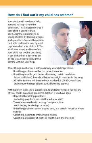 How do I find out if my child has asthma?
Your doctor will need your help.
You and he may have to be
detectives. This is especially true if
your child is younger than
age 5. Asthma is diagnosed in
young children by looking at signs
and symptoms. You are the person
best able to describe exactly what
happens when your child is ill. You
also know when, and how often,
your child has trouble breathing.
It can be hard for a doctor to get
all the facts needed to diagnose
asthma without your help.
Three things must occur if asthma is truly your child’s problem.
	 •  Breathing problems will occur more than once.
	 •  Breathing trouble gets better after using certain medicine  
           (bronchodilators). Bronchodilators relax tight muscles in the lung.
	 •  All other reasons will be ruled out. Acid reflux (GERD), vocal cord 	 	
problems or heart problems can all look like asthma.
Asthma often looks like a simple cold. Your doctor needs a full history
of your child’s breathing problems. Tell him if you have seen:
	 •  Repeated breathing problems
           (including problems too mild for a doctor visit)
	 •  Two or more colds with a cough in a year’s time
           (each lasting for six days or more)
	 •  Breathing problems when around pets, at a certain house or when
	 outside
	 •  Coughing leading to throwing up mucus
	 •  Coughing, especially at night or first thing in the morning
6
 