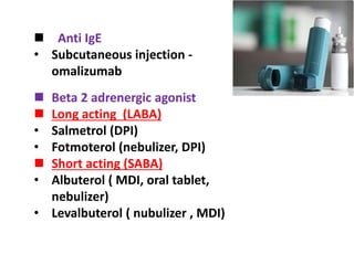  Beta 2 adrenergic agonist
 Long acting (LABA)
• Salmetrol (DPI)
• Fotmoterol (nebulizer, DPI)
 Short acting (SABA)
• Albuterol ( MDI, oral tablet,
nebulizer)
• Levalbuterol ( nubulizer , MDI)
 Anti IgE
• Subcutaneous injection -
omalizumab
 