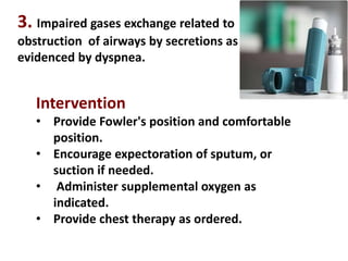 3. Impaired gases exchange related to
obstruction of airways by secretions as
evidenced by dyspnea.
Intervention
• Provide Fowler's position and comfortable
position.
• Encourage expectoration of sputum, or
suction if needed.
• Administer supplemental oxygen as
indicated.
• Provide chest therapy as ordered.
 