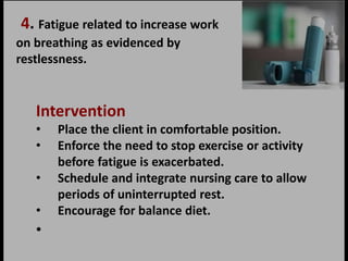 4. Fatigue related to increase work
on breathing as evidenced by
restlessness.
Intervention
• Place the client in comfortable position.
• Enforce the need to stop exercise or activity
before fatigue is exacerbated.
• Schedule and integrate nursing care to allow
periods of uninterrupted rest.
• Encourage for balance diet.
•
 
