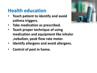 Health education
• Teach patient to identify and avoid
asthma triggers.
• Take medication as prescribed.
• Teach proper technique of using
medication and equipment like inhaler
,nebulizer, peak flow rate meter.
• Identify allergens and avoid allergens.
• Control of pest in home.
 