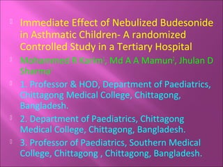 

Immediate Effect of Nebulized Budesonide
in Asthmatic Children- A randomized
Controlled Study in a Tertiary Hospital



Mohammed R Karim1, Md A A Mamun2, Jhulan D
Sharma3
1. Professor & HOD, Department of Paediatrics,
Chittagong Medical College, Chittagong,
Bangladesh.
2. Department of Paediatrics, Chittagong
Medical College, Chittagong, Bangladesh.
3. Professor of Paediatrics, Southern Medical
College, Chittagong , Chittagong, Bangladesh.







 