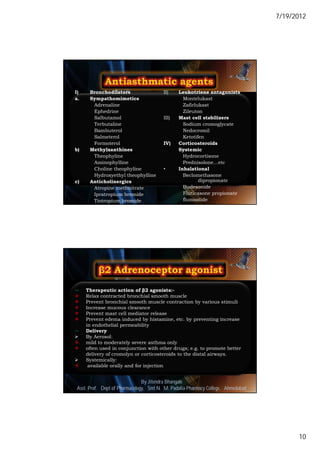 7/19/2012




I)    Bronchodilators               II)      Leukotriene antagonists
a.    Sympathomimetics                          Montelukast
       Adrenaline                               Zafirlukast
       Ephedrine                                Zileuton
       Salbutamol                   III)     Mast cell stabilizers
       Terbutaline                              Sodium cromoglycate
       Bambuterol                               Nedocromil
       Salmeterol                               Ketotifen
       Formoterol                   IV)      Corticosteroids
b)    Methylxanthines                        Systemic
       Theophyline                              Hydrocortisone
       Aminophylline                            Prednisolone…etc
       Choline theophyline          •        Inhalational
       Hydroxyethyl theophylline                Beclomethasone
c)    Anticholinergics                                 dipropionate
       Atropine methnitrate                     Budesonide
       Ipratropium bromide                      Fluticasone propionate
                                                flunisolide            19
       Tiotropium bromide Delmar, Cengage Learning
                        © 2010




    Therapeutic action of β2 agonists:-
    Relax contracted bronchial smooth muscle
    Prevent bronchial smooth muscle contraction by various stimuli
    Increase mucous clearance
    Prevent mast cell mediator release
    Prevent edema induced by histamine, etc. by preventing increase
     in endothelial permeability
    Delivery
    By Aerosol:
    mild to moderately severe asthma only
    often used in conjunction with other drugs; e.g. to promote better
     delivery of cromolyn or corticosteroids to the distal airways.
    Systemically:
     available orally and for injection


                               By Jitendra Bhangale
                                                                                     20
Asst. Prof. Dept of Pharmacology, Delmar, Cengage Learning Pharmacy College, Ahmedabad
                            © 2010 Smt N. M. Padalia




                                                                                                10
 