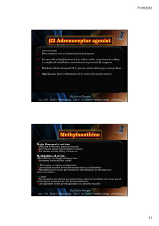 7/19/2012




   Adverse effect
   Muscle tremor due to skeletal muscle β-receptors

   Tachycardia and palpitations due to reflex cardiac stimulation secondary
    to peripheral vasodilation, stimulation of myocardial β1 receptors

   Metabolic effects: increased FFA, glucose, lactate after large systemic doses

   Hypokalemia (due to stimulation of K+ entry into skeletal muscle




                               By Jitendra Bhangale
                                                                                     21
Asst. Prof. Dept of Pharmacology, Delmar, Cengage Learning Pharmacy College, Ahmedabad
                            © 2010 Smt N. M. Padalia




Major therapeutic actions
Relaxes bronchial smooth muscle
Decreases mast cell mediator release
Increases mucocilliary clearance
Mechanisms of action
Inhibition of phosphodiesterases
Increase intracellular cAMP
Adenosine receptor antagonism
Adenosine causes bronchoconstriction in asthmatics
Bronchoconstriction prevented by theophylline at therapeutic
concentrations
Other
Increased epinephrine secretion form adrenal medulla; increase small
and cannot account for the bronchodilation
Antagonizes some prostaglandins in smooth muscle

                               By Jitendra Bhangale
                                                                                     22
Asst. Prof. Dept of Pharmacology, Delmar, Cengage Learning Pharmacy College, Ahmedabad
                            © 2010 Smt N. M. Padalia




                                                                                                11
 