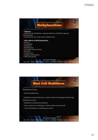 7/19/2012




Delivery
Ineffective by inhalation; requires build-up of effective plasma
concentration
Intravenous; for severe acute asthma only

Side effects of Methylxanthine
Nausea
Vommiting
Headache
Restlessness
Increased acid secretion
Diuresis
Convulsions
Cardiac arrhythmias
CNS stimulation

                                By Jitendra Bhangale
                                                                                      23
 Asst. Prof. Dept of Pharmacology, Delmar, Cengage Learning Pharmacy College, Ahmedabad
                             © 2010 Smt N. M. Padalia




Mechanism of Action

Mast cell stabilization

Inhibition of degranulation by a variety of stimuli, including cell-bound IgE
allergen Interactions
Inhibition of leukotriene production
Above actions due to blockage of calcium influx into mast cells
 No bronchodilator or antihistamine activity




                                By Jitendra Bhangale
                                                                                      24
 Asst. Prof. Dept of Pharmacology, Delmar, Cengage Learning Pharmacy College, Ahmedabad
                             © 2010 Smt N. M. Padalia




                                                                                                 12
 