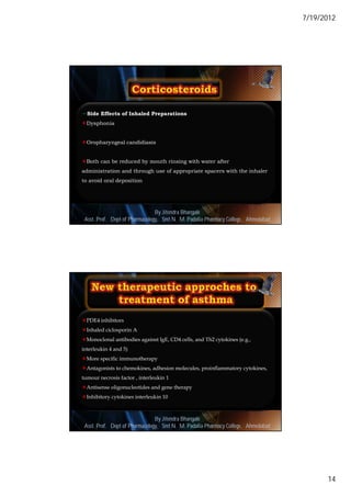7/19/2012




Side Effects of Inhaled Preparations
Dysphonia


Oropharyngeal candidiasis


Both can be reduced by mouth rinsing with water after
administration and through use of appropriate spacers with the inhaler
to avoid oral deposition




                                By Jitendra Bhangale
                                                                                      27
 Asst. Prof. Dept of Pharmacology, Delmar, Cengage Learning Pharmacy College, Ahmedabad
                             © 2010 Smt N. M. Padalia




PDE4 inhibitors
Inhaled ciclosporin A
Monoclonal antibodies against IgE, CD4 cells, and Th2 cytokines (e.g.,
interleukin 4 and 5)
More specific immunotherapy
Antagonists to chemokines, adhesion molecules, proinflammatory cytokines,
tumour necrosis factor , interleukin 1
Antisense oligonucleotides and gene therapy
Inhibitory cytokines interleukin 10



                                By Jitendra Bhangale
                                                                                      28
 Asst. Prof. Dept of Pharmacology, Delmar, Cengage Learning Pharmacy College, Ahmedabad
                             © 2010 Smt N. M. Padalia




                                                                                                 14
 