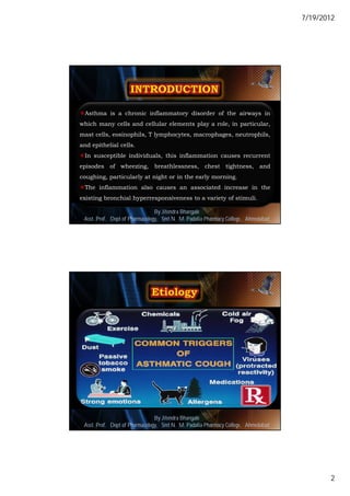 7/19/2012




Asthma is a chronic inflammatory disorder of the airways in
which many cells and cellular elements play a role, in particular,
mast cells, eosinophils, T lymphocytes, macrophages, neutrophils,
and epithelial cells.
In susceptible individuals, this inflammation causes recurrent
episodes of wheezing, breathlessness, chest tightness, and
coughing, particularly at night or in the early morning.
The inflammation also causes an associated increase in the
existing bronchial hyperresponsiveness to a variety of stimuli.

                                By Jitendra Bhangale
 Asst. Prof. Dept of Pharmacology, Delmar, Cengage Learning Pharmacy College, Ahmedabad3
                             © 2010 Smt N. M. Padalia




                                By Jitendra Bhangale
 Asst. Prof. Dept of Pharmacology, Delmar, Cengage Learning Pharmacy College, Ahmedabad4
                             © 2010 Smt N. M. Padalia




                                                                                                  2
 