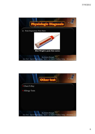 7/19/2012




2) Peak Expiratory Flow Rate:




                    Mini Wright's peak flow meter



                               By Jitendra Bhangale
                                                                                     11
Asst. Prof. Dept of Pharmacology, Delmar, Cengage Learning Pharmacy College, Ahmedabad
                            © 2010 Smt N. M. Padalia




Chest X-Ray

Allergy Tests




                               By Jitendra Bhangale
                                                                                     12
Asst. Prof. Dept of Pharmacology, Delmar, Cengage Learning Pharmacy College, Ahmedabad
                            © 2010 Smt N. M. Padalia




                                                                                                 6
 