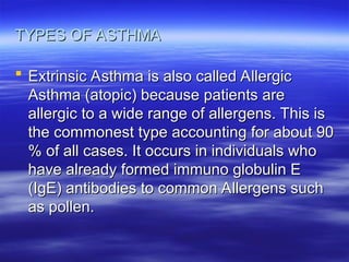 TYPES OF ASTHMA
TYPES OF ASTHMA
 Extrinsic Asthma is also called Allergic
Extrinsic Asthma is also called Allergic
Asthma (atopic) because patients are
Asthma (atopic) because patients are
allergic to a wide range of allergens. This is
allergic to a wide range of allergens. This is
the commonest type accounting for about 90
the commonest type accounting for about 90
% of all cases. It occurs in individuals who
% of all cases. It occurs in individuals who
have already formed immuno globulin E
have already formed immuno globulin E
(IgE) antibodies to common Allergens such
(IgE) antibodies to common Allergens such
as pollen.
as pollen.
 