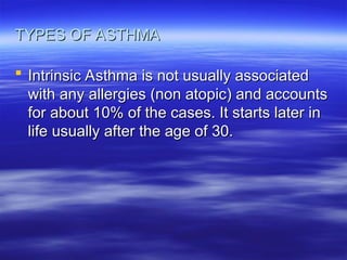 TYPES OF ASTHMA
TYPES OF ASTHMA
 Intrinsic Asthma is not usually associated
Intrinsic Asthma is not usually associated
with any allergies (non atopic) and accounts
with any allergies (non atopic) and accounts
for about 10% of the cases. It starts later in
for about 10% of the cases. It starts later in
life usually after the age of 30.
life usually after the age of 30.
 