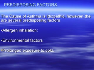 PREDISPOSING FACTORS
PREDISPOSING FACTORS
The Cause of Asthma is Idiopathic, however, the
The Cause of Asthma is Idiopathic, however, the
are several predisposing factors
are several predisposing factors
•
•Allergen inhalation:
Allergen inhalation:
•
•Environmental factors
Environmental factors
•Prolonged exposure to cold.
Prolonged exposure to cold.
 