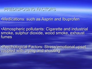 PREDISPOSING FACTORS
PREDISPOSING FACTORS
•
•Medications: such as Asprin and Ibuprofen
Medications: such as Asprin and Ibuprofen
•
•Atmospheric pollutants: Cigarette and industrial
Atmospheric pollutants: Cigarette and industrial
smoke, sulphur dioxide, wood smoke, exhaust
smoke, sulphur dioxide, wood smoke, exhaust
fumes
fumes
•
•Psychological Factors: Stress/emotional upset
Psychological Factors: Stress/emotional upset
coupled with crying and shouting
coupled with crying and shouting
 