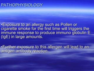 PATHOPHYSIOLOGY
PATHOPHYSIOLOGY
•
•Exposure to an allergy such as Pollen or
Exposure to an allergy such as Pollen or
cigarette smoke for the first time will triggers the
cigarette smoke for the first time will triggers the
immune response to produce immuno globulin E
immune response to produce immuno globulin E
(IgE) in large amounts.
(IgE) in large amounts.
•
•Further exposure to this allergen will lead to an
Further exposure to this allergen will lead to an
antigen antibody reaction.
antigen antibody reaction.
 