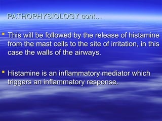 PATHOPHYSIOLOGY cont…
PATHOPHYSIOLOGY cont…
 This will be followed by the release of histamine
This will be followed by the release of histamine
from the mast cells to the site of irritation, in this
from the mast cells to the site of irritation, in this
case the walls of the airways.
case the walls of the airways.
 Histamine is an inflammatory mediator which
Histamine is an inflammatory mediator which
triggers an inflammatory response.
triggers an inflammatory response.
 