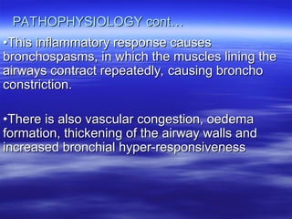 PATHOPHYSIOLOGY cont…
PATHOPHYSIOLOGY cont…
•
•This inflammatory response causes
This inflammatory response causes
bronchospasms, in which the muscles lining the
bronchospasms, in which the muscles lining the
airways contract repeatedly, causing broncho
airways contract repeatedly, causing broncho
constriction.
constriction.
•
•There is also vascular congestion, oedema
There is also vascular congestion, oedema
formation, thickening of the airway walls and
formation, thickening of the airway walls and
increased bronchial hyper-responsiveness
increased bronchial hyper-responsiveness
 