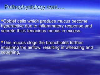 Pathophysiology cont….
Pathophysiology cont….
Goblet cells which produce mucus become
Goblet cells which produce mucus become
hyperactive due to inflammatory response and
hyperactive due to inflammatory response and
secrete thick tenacious mucus in excess.
secrete thick tenacious mucus in excess.
This mucus clogs the bronchioles further
This mucus clogs the bronchioles further
impairing the airflow, resulting in wheezing and
impairing the airflow, resulting in wheezing and
coughing.
coughing.
 