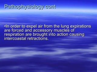 Pathophysiology cont
Pathophysiology cont
•
•In order to expel air from the lung expirations
In order to expel air from the lung expirations
are forced and accessory muscles of
are forced and accessory muscles of
respiration are brought into action causing
respiration are brought into action causing
intercoastal retractions.
intercoastal retractions.
 