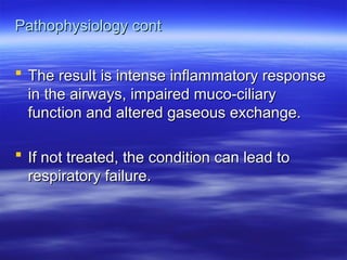 Pathophysiology cont
Pathophysiology cont
 The result is intense inflammatory response
The result is intense inflammatory response
in the airways, impaired muco-ciliary
in the airways, impaired muco-ciliary
function and altered gaseous exchange.
function and altered gaseous exchange.
 If not treated, the condition can lead to
If not treated, the condition can lead to
respiratory failure.
respiratory failure.
 