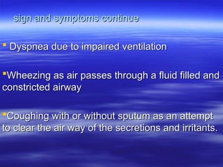 sign and symptoms continue
sign and symptoms continue
 Dyspnea due to impaired ventilation
Dyspnea due to impaired ventilation
Wheezing as air passes through a fluid filled and
Wheezing as air passes through a fluid filled and
constricted airway
constricted airway
Coughing with or without sputum as an attempt
Coughing with or without sputum as an attempt
to clear the air way of the secretions and irritants.
to clear the air way of the secretions and irritants.
 