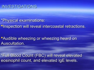 INVESTIGATIONS
INVESTIGATIONS
*Physical examinations:
*Physical examinations:
Inspection will reveal intercoastal retractions.
Inspection will reveal intercoastal retractions.
Audible wheezing or wheezing heard on
Audible wheezing or wheezing heard on
Auscultation.
Auscultation.
*Full Blood Count (FBC) will reveal elevated
*Full Blood Count (FBC) will reveal elevated
eosinophil count, and elevated IgE levels.
eosinophil count, and elevated IgE levels.
 