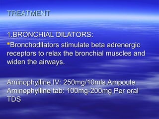 TREATMENT
TREATMENT
1.BRONCHIAL DILATORS:
1.BRONCHIAL DILATORS:
Bronchodilators stimulate beta adrenergic
Bronchodilators stimulate beta adrenergic
receptors to relax the bronchial muscles and
receptors to relax the bronchial muscles and
widen the airways.
widen the airways.
Aminophylline IV: 250mg/10mls Ampoule
Aminophylline IV: 250mg/10mls Ampoule
Aminophylline tab: 100mg-200mg Per oral
Aminophylline tab: 100mg-200mg Per oral
TDS
TDS
 