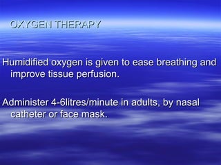 OXYGEN THERAPY
OXYGEN THERAPY
Humidified oxygen is given to ease breathing and
Humidified oxygen is given to ease breathing and
improve tissue perfusion.
improve tissue perfusion.
Administer 4-6litres/minute in adults, by nasal
Administer 4-6litres/minute in adults, by nasal
catheter or face mask.
catheter or face mask.
 